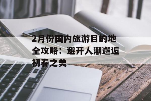 2月份国内旅游目的地全攻略：避开人潮邂逅初春之美-第1张图片-
