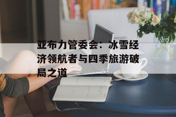 亚布力管委会：冰雪经济领航者与四季旅游破局之道-第1张图片-