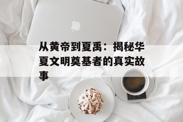 从黄帝到夏禹：揭秘华夏文明奠基者的真实故事-第1张图片-