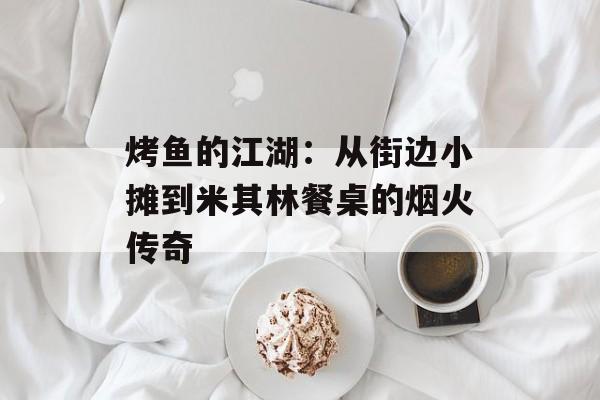 烤鱼的江湖：从街边小摊到米其林餐桌的烟火传奇-第1张图片-