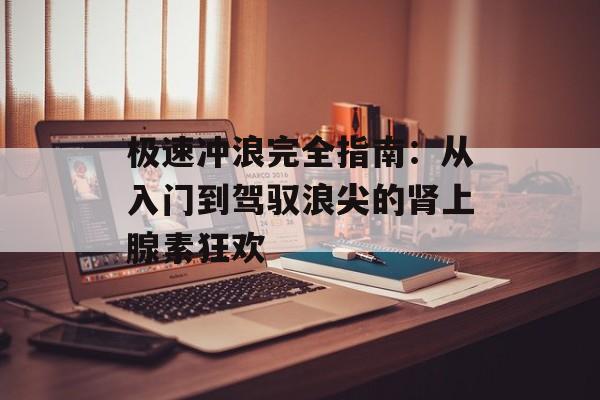 极速冲浪完全指南：从入门到驾驭浪尖的肾上腺素狂欢-第1张图片-