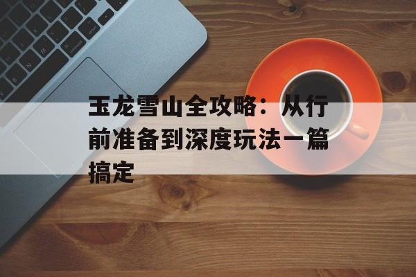 玉龙雪山全攻略：从行前准备到深度玩法一篇搞定-第1张图片-