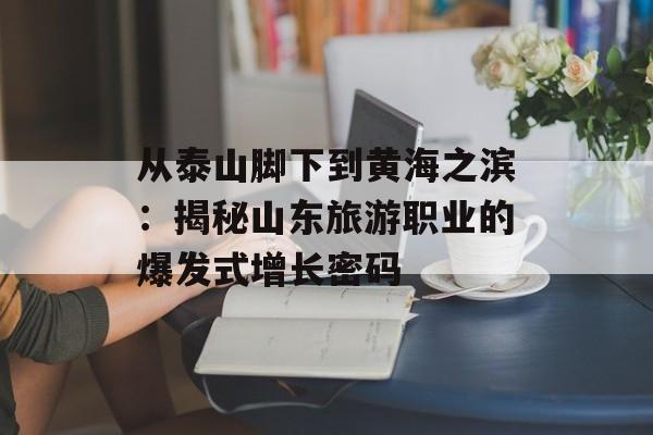 从泰山脚下到黄海之滨：揭秘山东旅游职业的爆发式增长密码-第1张图片-