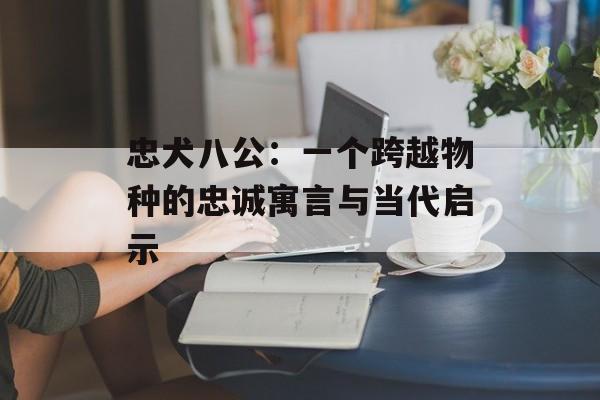 忠犬八公：一个跨越物种的忠诚寓言与当代启示-第1张图片-