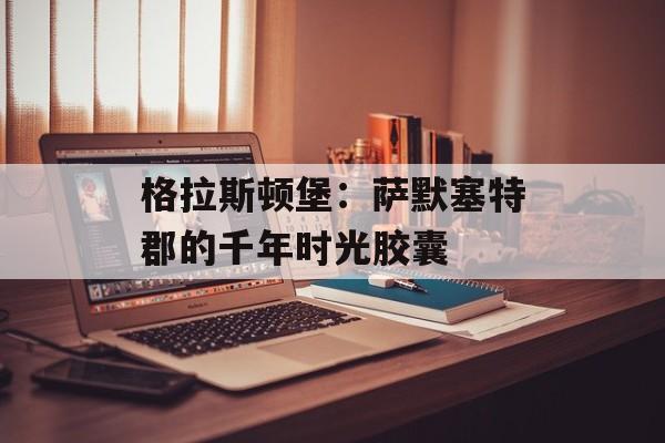 格拉斯顿堡：萨默塞特郡的千年时光胶囊-第1张图片-