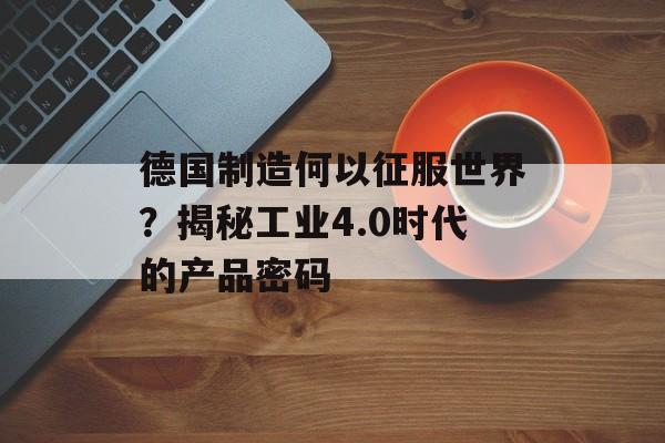 德国制造何以征服世界？揭秘工业4.0时代的产品密码-第1张图片-