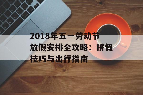 2018年五一劳动节放假安排全攻略：拼假技巧与出行指南-第1张图片-