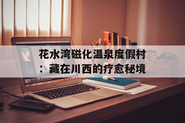 花水湾磁化温泉度假村：藏在川西的疗愈秘境-第1张图片-