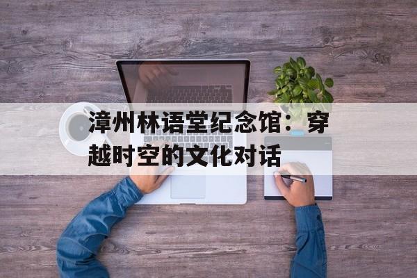 漳州林语堂纪念馆:穿越时空的文化对话-第1张图片- 漳州林语堂纪念馆:穿越时空的文化对话-第1张图片-