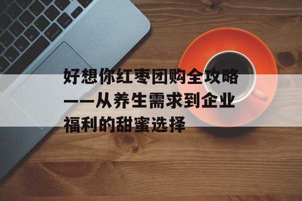 好想你红枣团购全攻略——从养生需求到企业福利的甜蜜选择-第1张图片-