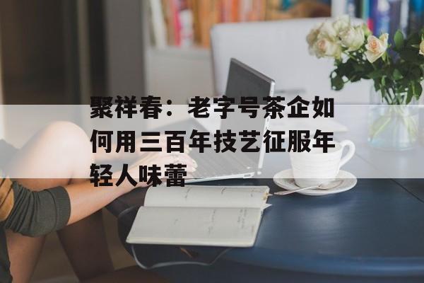 聚祥春：老字号茶企如何用三百年技艺征服年轻人味蕾-第1张图片-