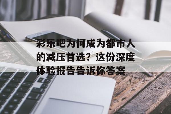 彩乐吧为何成为都市人的减压首选？这份深度体验报告告诉你答案-第1张图片-