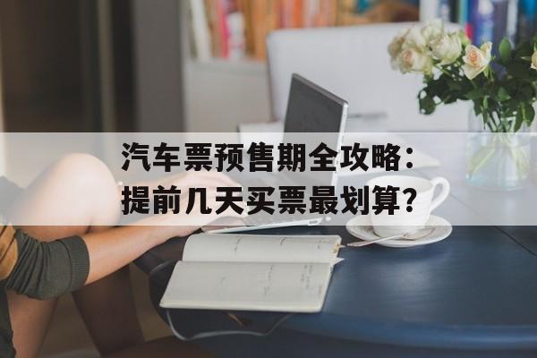 汽车票预售期全攻略：提前几天买票最划算？-第1张图片-