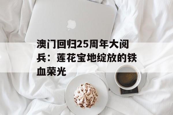 澳门回归25周年大阅兵:莲花宝地绽放的铁血荣光-第1张图片- 澳门回归25周年大阅兵:莲花宝地绽放的铁血荣光-第1张图片-