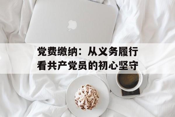 党费缴纳：从义务履行看共产党员的初心坚守-第1张图片-