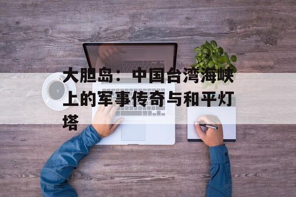 大胆岛：中国台湾海峡上的军事传奇与和平灯塔-第1张图片-