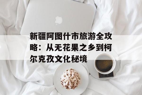 新疆阿图什市旅游全攻略：从无花果之乡到柯尔克孜文化秘境-第1张图片-