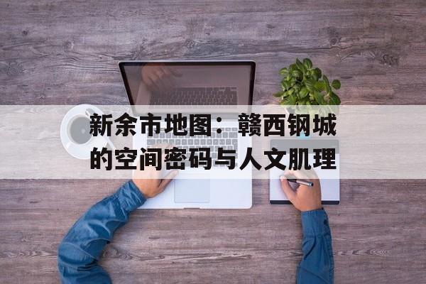 新余市地图：赣西钢城的空间密码与人文肌理-第1张图片-