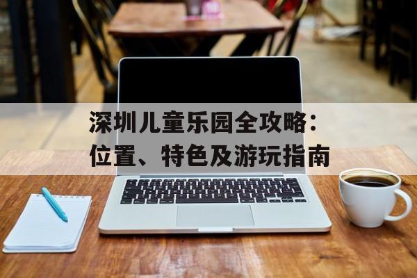 深圳儿童乐园全攻略：位置、特色及游玩指南-第1张图片-