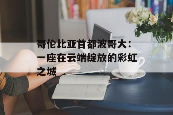 哥伦比亚首都波哥大：一座在云端绽放的彩虹之城-第1张图片-