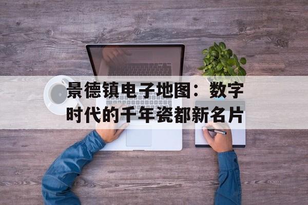 景德镇电子地图：数字时代的千年瓷都新名片-第1张图片-