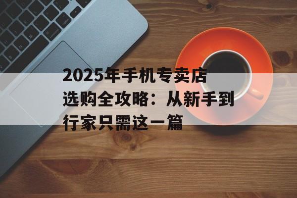 2025年手机专卖店选购全攻略：从新手到行家只需这一篇-第1张图片-