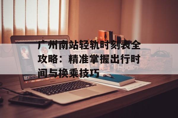 广州南站轻轨时刻表全攻略：精准掌握出行时间与换乘技巧-第1张图片-