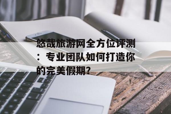 悠哉旅游网全方位评测:专业团队如何打造你的完美假期?-第1张图片- 悠哉旅游网全方位评测:专业团队如何打造你的完美假期?-第1张图片-