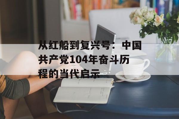 从红船到复兴号：中国共产党104年奋斗历程的当代启示-第1张图片-