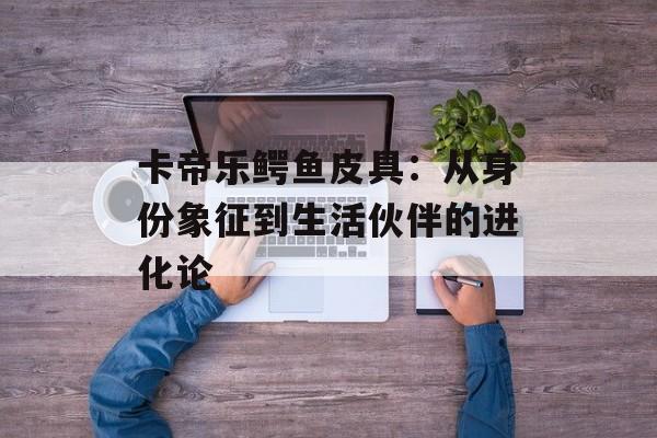 卡帝乐鳄鱼皮具：从身份象征到生活伙伴的进化论-第1张图片-