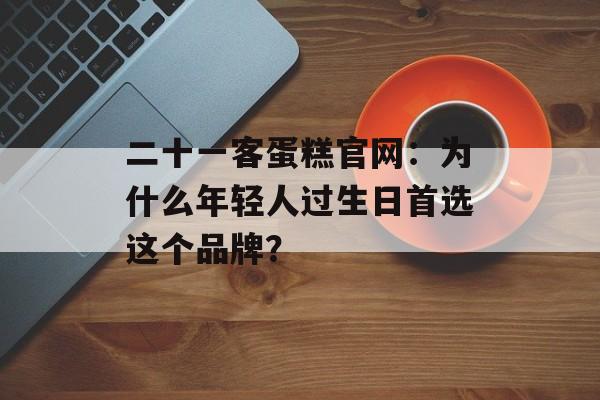 二十一客蛋糕官网：为什么年轻人过生日首选这个品牌？-第1张图片-