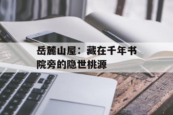 岳麓山屋：藏在千年书院旁的隐世桃源-第1张图片-