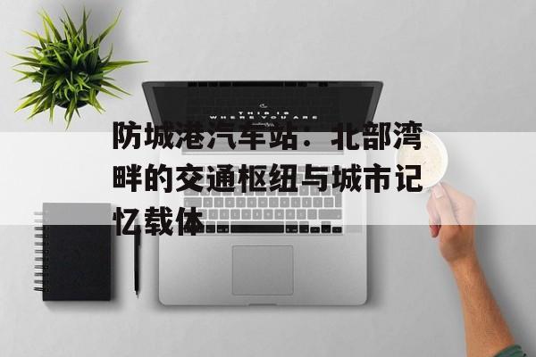 防城港汽车站：北部湾畔的交通枢纽与城市记忆载体-第1张图片-