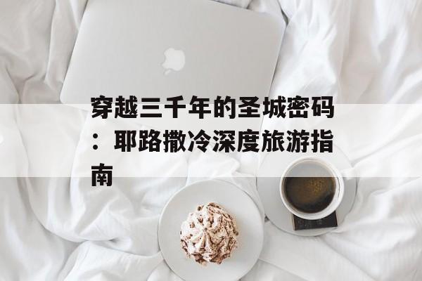 穿越三千年的圣城密码：耶路撒冷深度旅游指南-第1张图片-