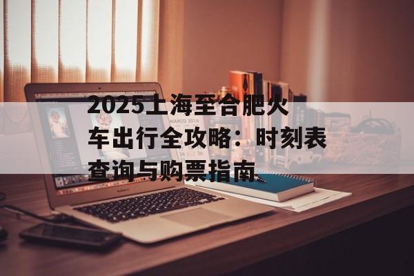 2025上海至合肥火车出行全攻略：时刻表查询与购票指南-第1张图片-