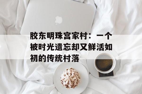 胶东明珠宫家村：一个被时光遗忘却又鲜活如初的传统村落-第1张图片-