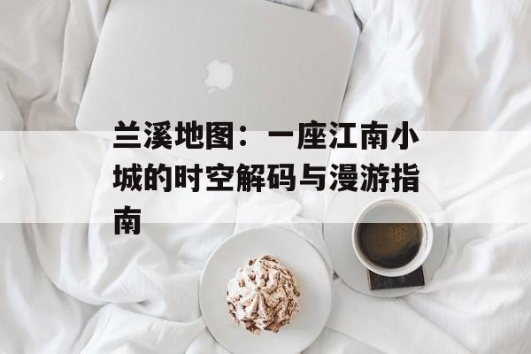 兰溪地图：一座江南小城的时空解码与漫游指南-第1张图片-