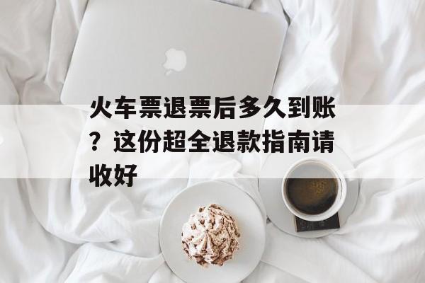 火车票退票后多久到账？这份超全退款指南请收好-第1张图片-