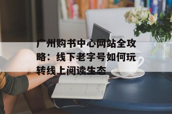 广州购书中心网站全攻略：线下老字号如何玩转线上阅读生态-第1张图片-
