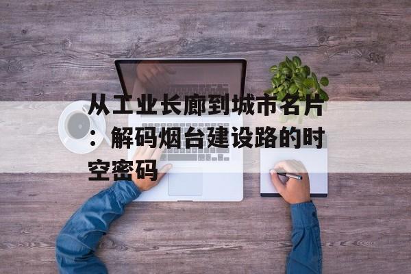 从工业长廊到城市名片：解码烟台建设路的时空密码-第1张图片-