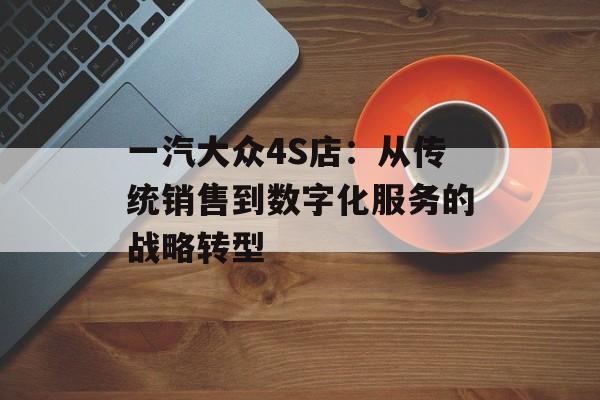 一汽大众4S店：从传统销售到数字化服务的战略转型-第1张图片-