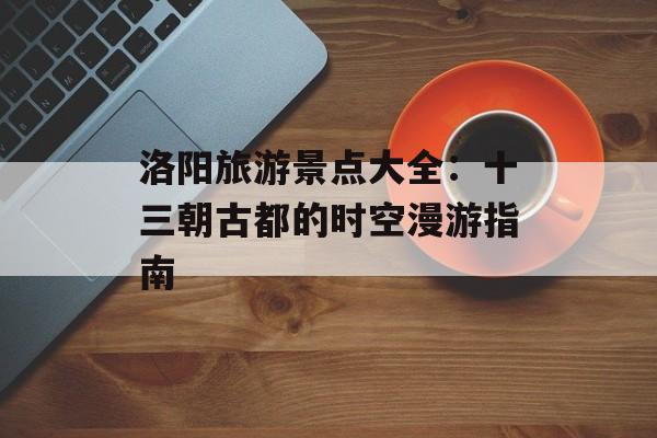 洛阳旅游景点大全：十三朝古都的时空漫游指南-第1张图片-