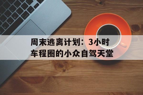 周末逃离计划：3小时车程圈的小众自驾天堂-第1张图片-