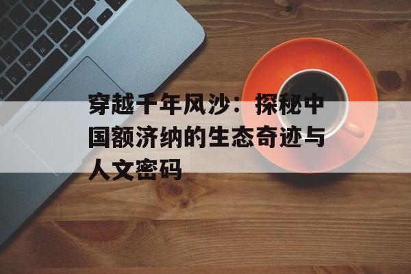 穿越千年风沙:探秘中国额济纳的生态奇迹与人文密码-第1张图片- 穿越千年风沙:探秘中国额济纳的生态奇迹与人文密码-第1张图片-