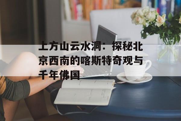 上方山云水洞：探秘北京西南的喀斯特奇观与千年佛国-第1张图片-