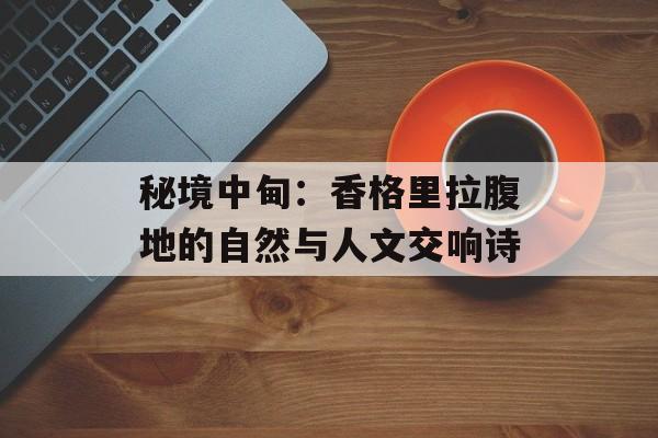 秘境中甸：香格里拉腹地的自然与人文交响诗-第1张图片-