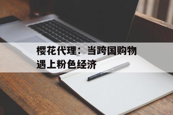 樱花代理：当跨国购物遇上粉色经济-第1张图片-