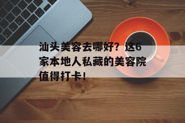 汕头美容去哪好？这6家本地人私藏的美容院值得打卡！-第1张图片-
