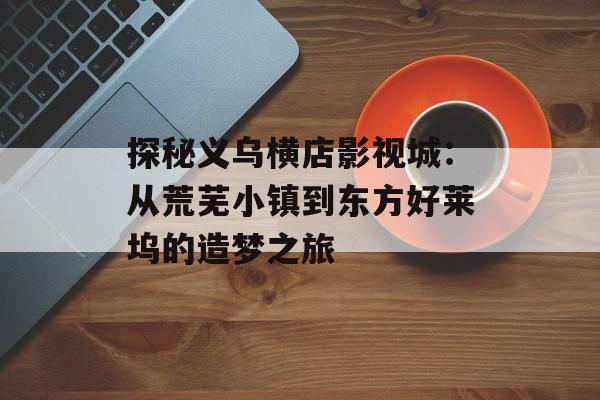 探秘义乌横店影视城：从荒芜小镇到东方好莱坞的造梦之旅-第1张图片-