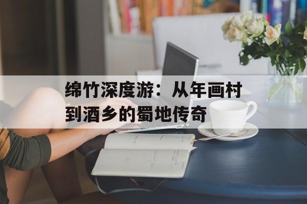 绵竹深度游：从年画村到酒乡的蜀地传奇-第1张图片-